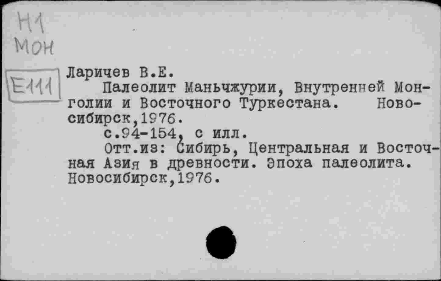 ﻿НА Мои
г~~—• п Ларичев В. Е.
Палеолит Маньчжурии, Внутренней Монголии и Восточного Туркестана. Новосибирск, 1976 .
с.94-154, с илл.
Отт.из: Сибирь, Центральная и Восточ ная Азия в древности. Эпоха палеолита. Новосибирск,1976.